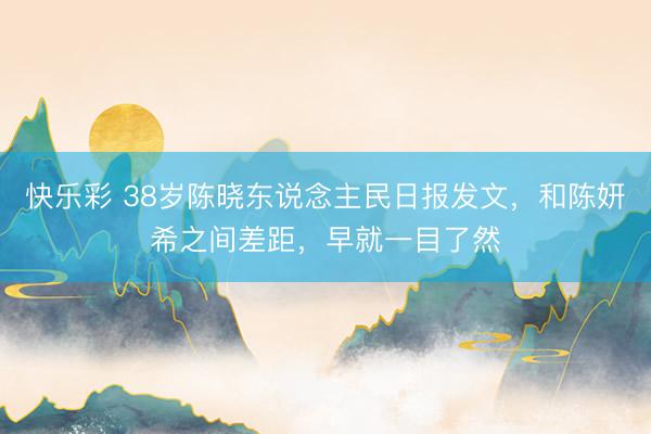 快乐彩 38岁陈晓东说念主民日报发文，和陈妍希之间差距，早就一目了然