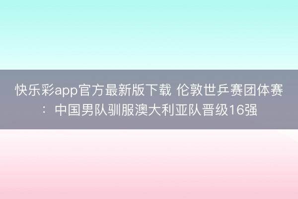 快乐彩app官方最新版下载 伦敦世乒赛团体赛：中国男队驯服澳大利亚队晋级16强