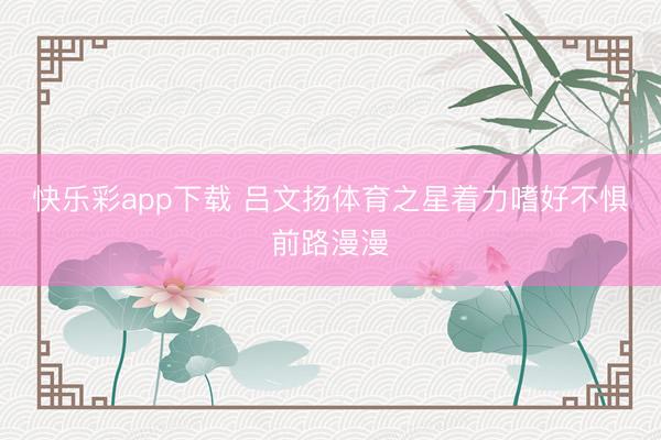 快乐彩app下载 吕文扬体育之星着力嗜好不惧前路漫漫