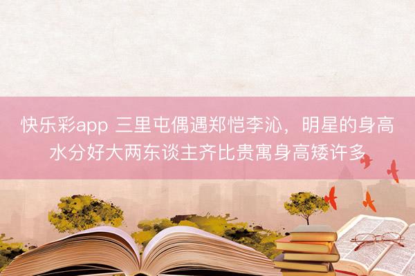 快乐彩app 三里屯偶遇郑恺李沁，明星的身高水分好大两东谈主齐比贵寓身高矮许多