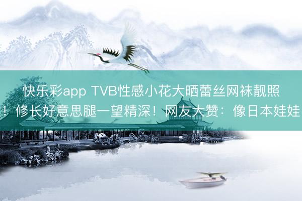 快乐彩app TVB性感小花大晒蕾丝网袜靓照！修长好意思腿一望精深！网友大赞：像日本娃娃