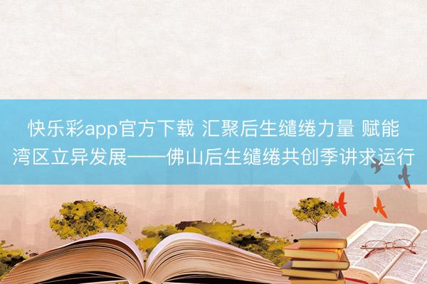 快乐彩app官方下载 汇聚后生缱绻力量 赋能湾区立异发展——佛山后生缱绻共创季讲求运行