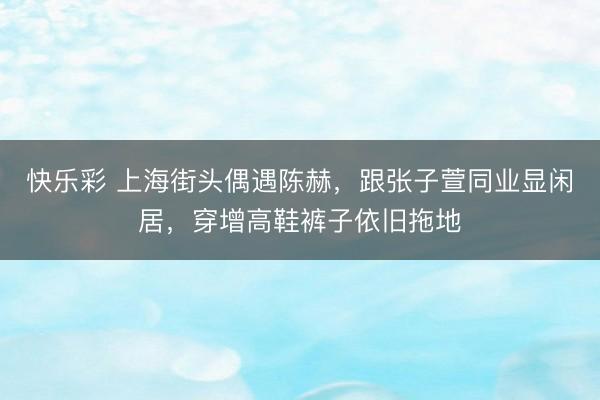快乐彩 上海街头偶遇陈赫，跟张子萱同业显闲居，穿增高鞋裤子依旧拖地