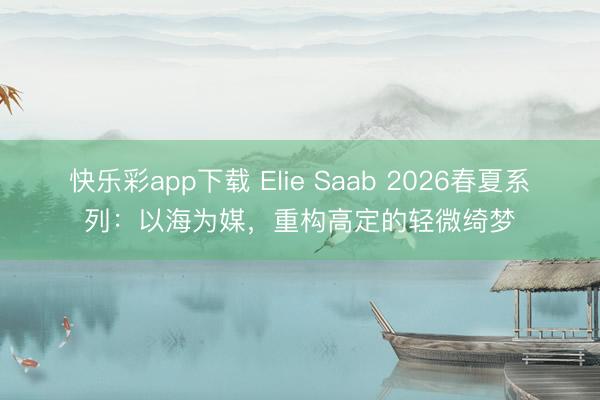 快乐彩app下载 Elie Saab 2026春夏系列：以海为媒，重构高定的轻微绮梦