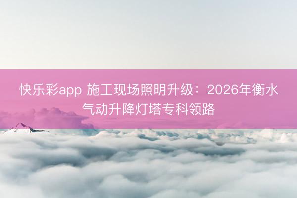 快乐彩app 施工现场照明升级：2026年衡水气动升降灯塔专科领路
