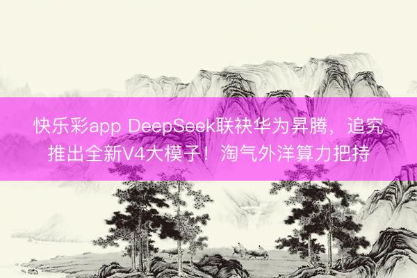 快乐彩app DeepSeek联袂华为昇腾，追究推出全新V4大模子！淘气外洋算力把持