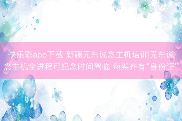 快乐彩app下载 新疆无东说念主机培训|无东说念主机全进程可纪念时间驾临 每架齐有“身份证”