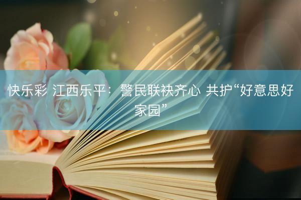 快乐彩 江西乐平：警民联袂齐心 共护“好意思好家园”