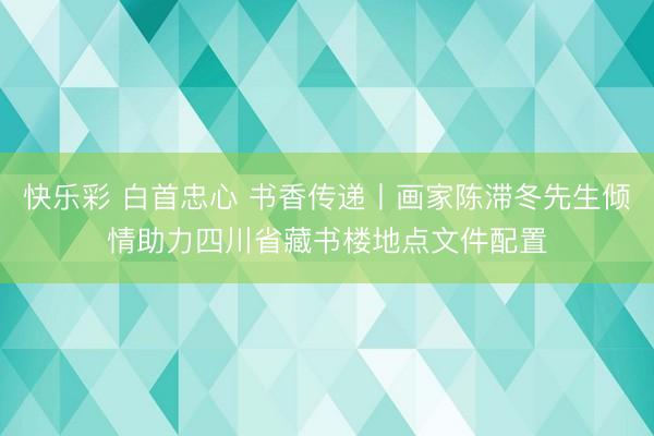 快乐彩 白首忠心 书香传递丨画家陈滞冬先生倾情助力四川省藏书楼地点文件配置
