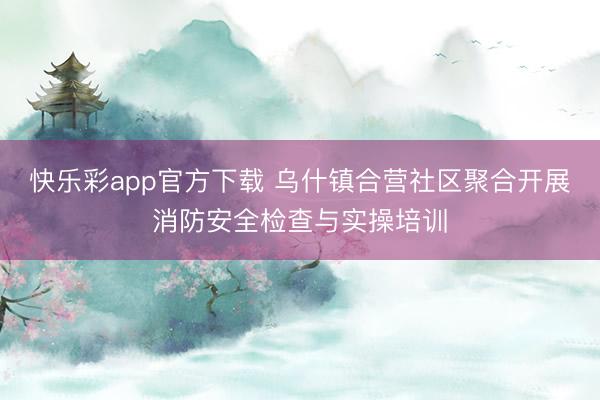 快乐彩app官方下载 乌什镇合营社区聚合开展消防安全检查与实操培训