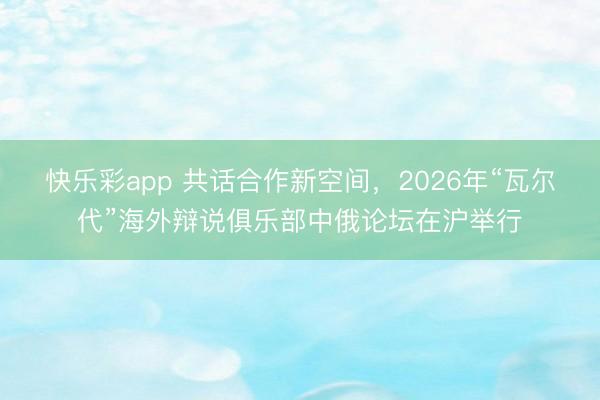 快乐彩app 共话合作新空间，2026年“瓦尔代”海外辩说俱乐部中俄论坛在沪举行