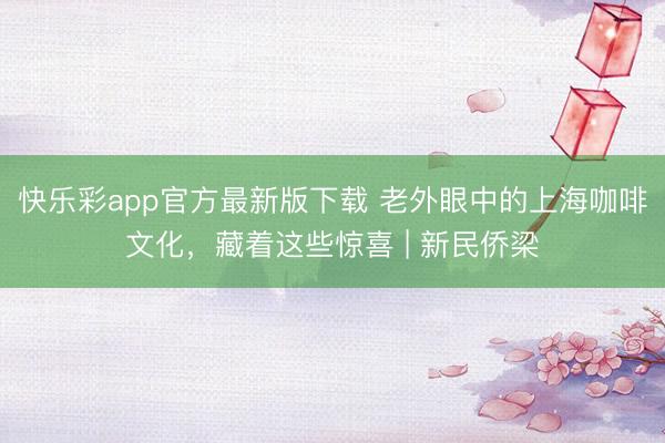 快乐彩app官方最新版下载 老外眼中的上海咖啡文化，藏着这些惊喜 | 新民侨梁