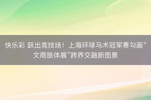 快乐彩 跃出竞技场！上海环球马术冠军赛勾画“文商旅体展”跨界交融新图景