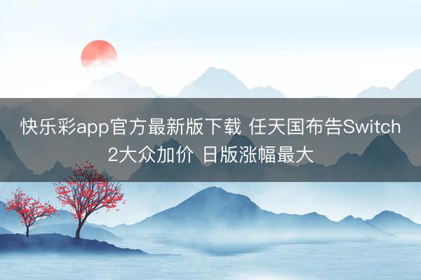 快乐彩app官方最新版下载 任天国布告Switch2大众加价 日版涨幅最大