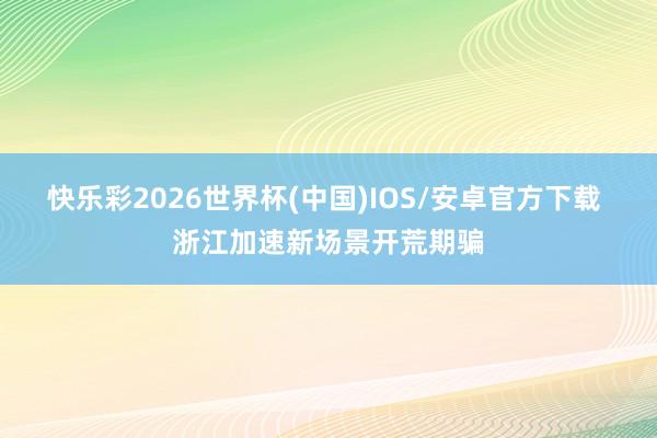 快乐彩2026世界杯(中国)IOS/安卓官方下载 浙江加速新场景开荒期骗