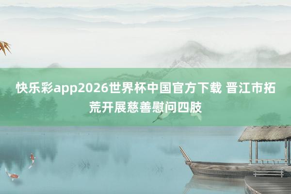 快乐彩app2026世界杯中国官方下载 晋江市拓荒开展慈善慰问四肢