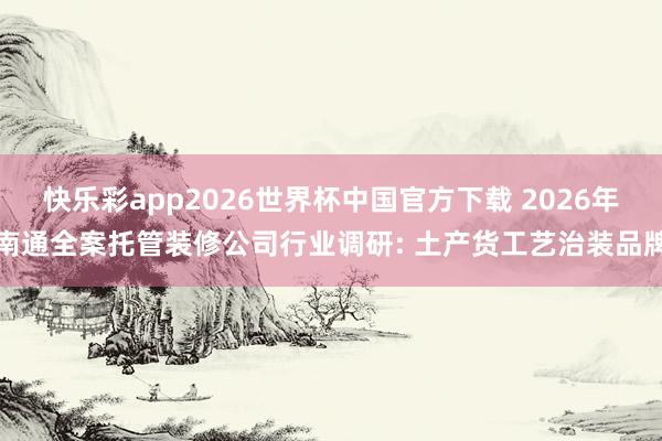 快乐彩app2026世界杯中国官方下载 2026年南通全案托管装修公司行业调研: 土产货工艺治装品牌