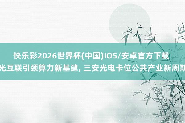 快乐彩2026世界杯(中国)IOS/安卓官方下载 光互联引颈算力新基建， 三安光电卡位公共产业新周期