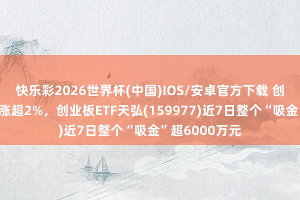 快乐彩2026世界杯(中国)IOS/安卓官方下载 创业板指数强势涨超2%，创业板ETF天弘(159977)近7日整个“吸金”超6000万元