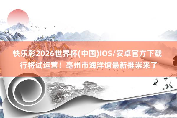 快乐彩2026世界杯(中国)IOS/安卓官方下载 行将试运营!亳州市海洋馆最新推崇来了