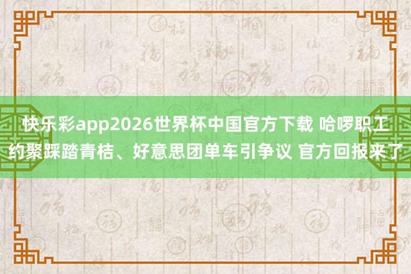 快乐彩app2026世界杯中国官方下载 哈啰职工约聚踩踏青桔、好意思团单车引争议 官方回报来了