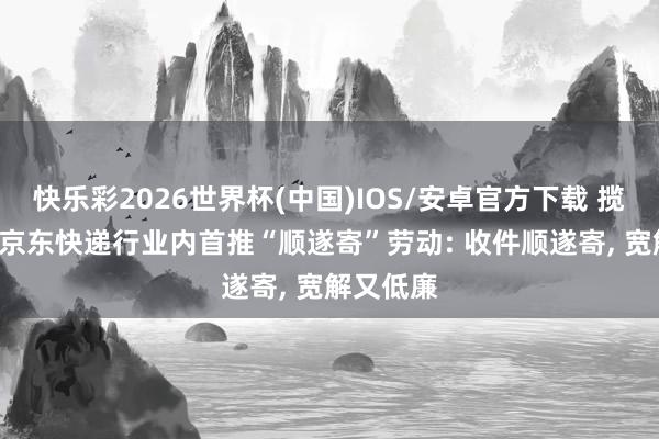 快乐彩2026世界杯(中国)IOS/安卓官方下载 揽派一体! 京东快递行业内首推“顺遂寄”劳动: 收件顺遂寄, 宽解又低廉