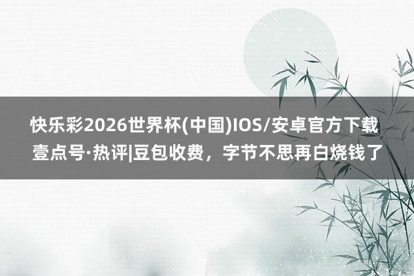 快乐彩2026世界杯(中国)IOS/安卓官方下载 壹点号·热评|豆包收费，字节不思再白烧钱了