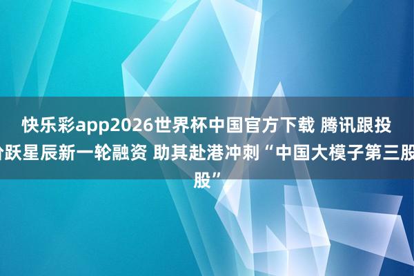 快乐彩app2026世界杯中国官方下载 腾讯跟投阶跃星辰新一轮融资 助其赴港冲刺“中国大模子第三股”