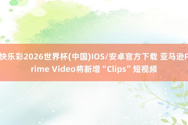 快乐彩2026世界杯(中国)IOS/安卓官方下载 亚马逊Prime Video将新增“Clips”短视频
