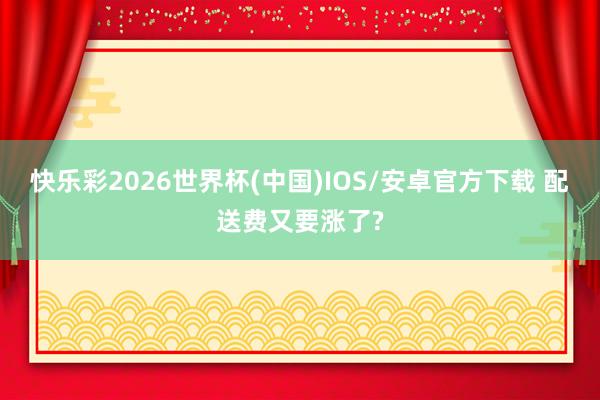 快乐彩2026世界杯(中国)IOS/安卓官方下载 配送费又要涨了?