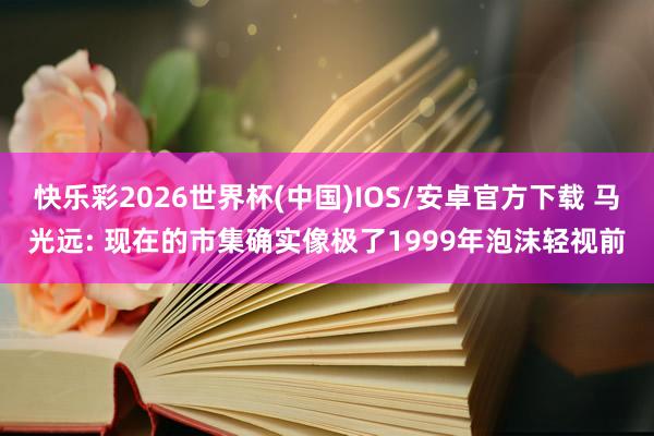 快乐彩2026世界杯(中国)IOS/安卓官方下载 马光远: 现在的市集确实像极了1999年泡沫轻视前