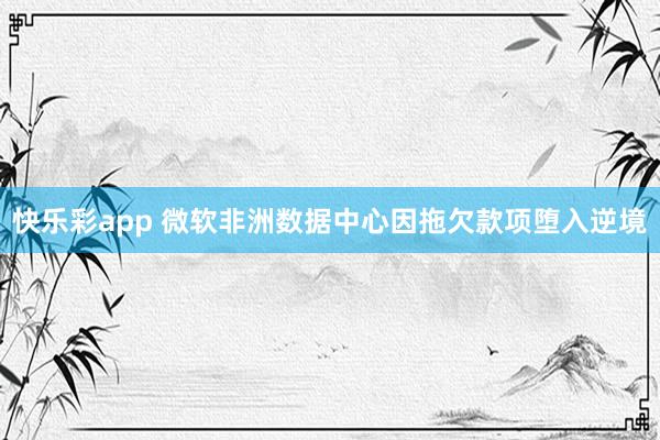 快乐彩app 微软非洲数据中心因拖欠款项堕入逆境