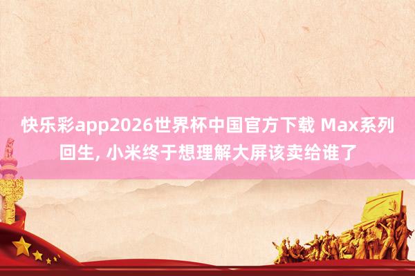 快乐彩app2026世界杯中国官方下载 Max系列回生， 小米终于想理解大屏该卖给谁了