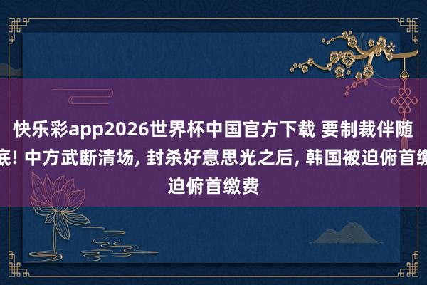 快乐彩app2026世界杯中国官方下载 要制裁伴随到底! 中方武断清场， 封杀好意思光之后， 韩国被迫俯首缴费