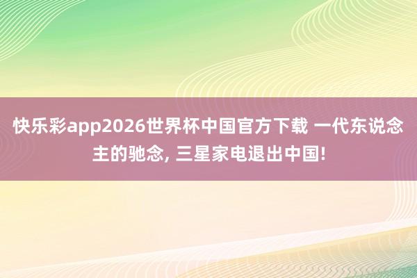 快乐彩app2026世界杯中国官方下载 一代东说念主的驰念， 三星家电退出中国!