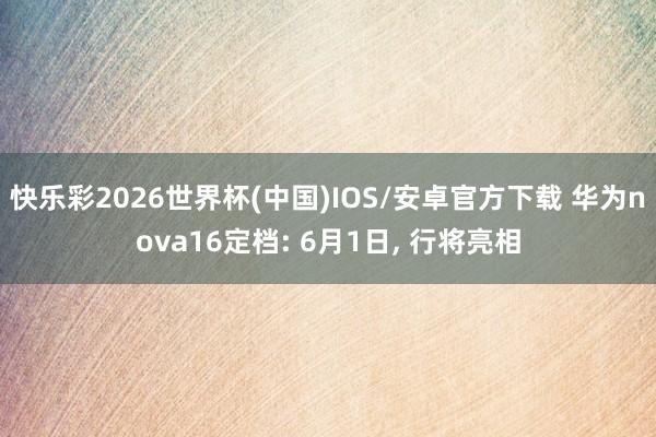 快乐彩2026世界杯(中国)IOS/安卓官方下载 华为nova16定档: 6月1日， 行将亮相