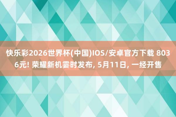 快乐彩2026世界杯(中国)IOS/安卓官方下载 8036元! 荣耀新机霎时发布， 5月11日， 一经开售