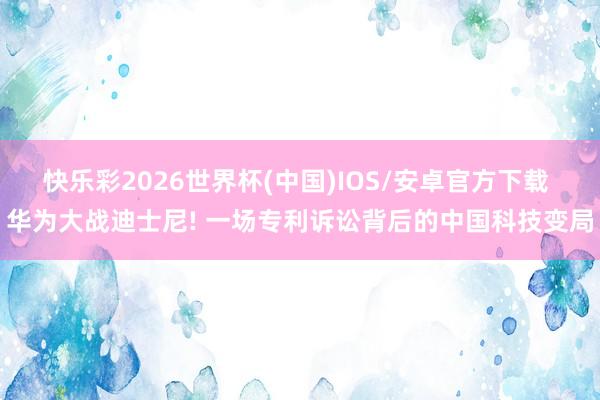 快乐彩2026世界杯(中国)IOS/安卓官方下载 华为大战迪士尼! 一场专利诉讼背后的中国科技变局