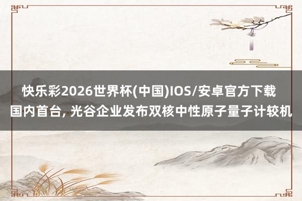 快乐彩2026世界杯(中国)IOS/安卓官方下载 国内首台, 光谷企业发布双核中性原子量子计较机