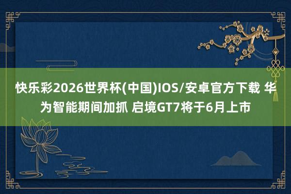 快乐彩2026世界杯(中国)IOS/安卓官方下载 华为智能期间加抓 启境GT7将于6月上市
