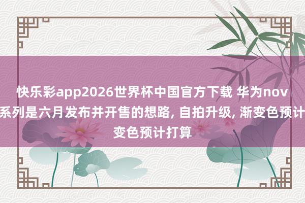 快乐彩app2026世界杯中国官方下载 华为nova16系列是六月发布并开售的想路， 自拍升级， 渐变色预计打算