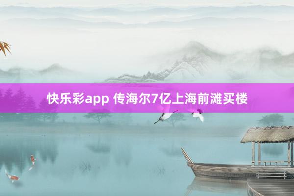 快乐彩app 传海尔7亿上海前滩买楼