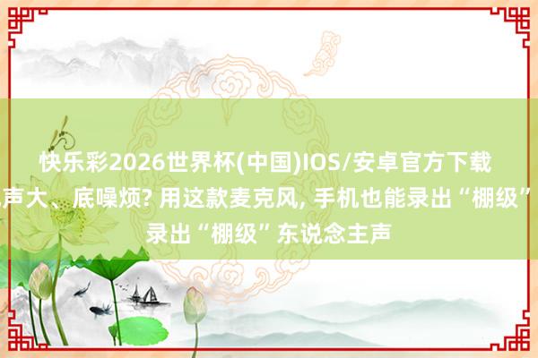 快乐彩2026世界杯(中国)IOS/安卓官方下载 环境吵、风声大、底噪烦? 用这款麦克风， 手机也能录出“棚级”东说念主声