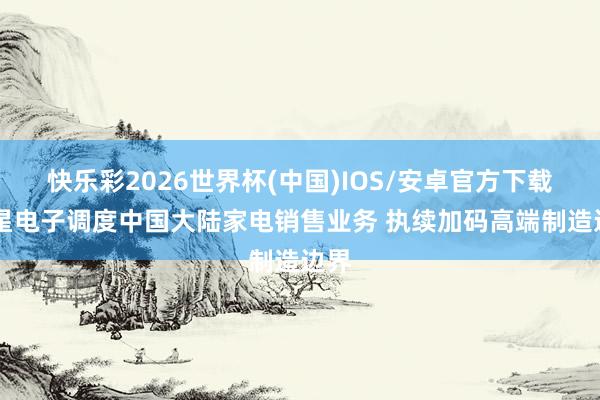 快乐彩2026世界杯(中国)IOS/安卓官方下载 三星电子调度中国大陆家电销售业务 执续加码高端制造边界