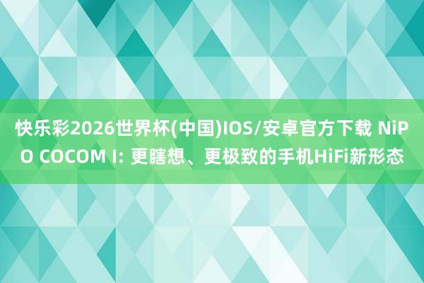 快乐彩2026世界杯(中国)IOS/安卓官方下载 NiPO COCOM I: 更瞎想、更极致的手机HiFi新形态