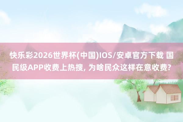 快乐彩2026世界杯(中国)IOS/安卓官方下载 国民级APP收费上热搜， 为啥民众这样在意收费?