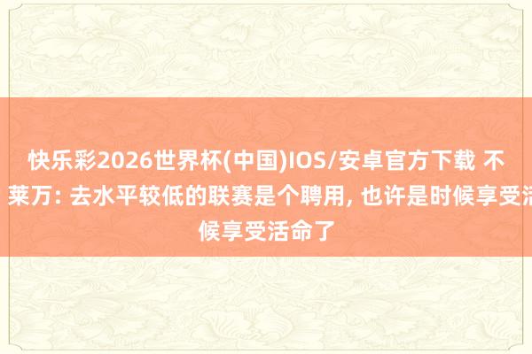 快乐彩2026世界杯(中国)IOS/安卓官方下载 不留了? 莱万: 去水平较低的联赛是个聘用， 也许是时候享受活命了