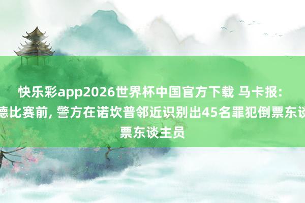 快乐彩app2026世界杯中国官方下载 马卡报: 国度德比赛前， 警方在诺坎普邻近识别出45名罪犯倒票东谈主员