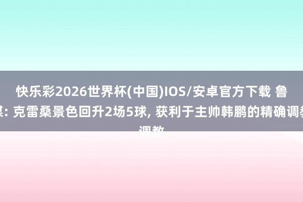 快乐彩2026世界杯(中国)IOS/安卓官方下载 鲁媒: 克雷桑景色回升2场5球， 获利于主帅韩鹏的精确调教