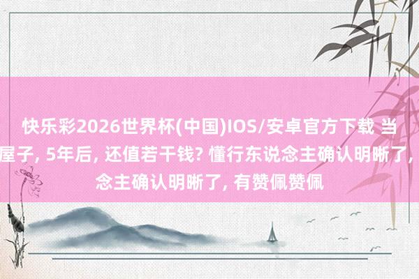 快乐彩2026世界杯(中国)IOS/安卓官方下载 当今200万的屋子， 5年后， 还值若干钱? 懂行东说念主确认明晰了， 有赞佩赞佩